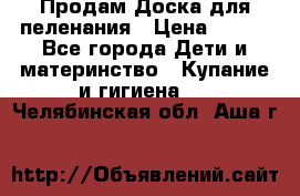 Продам Доска для пеленания › Цена ­ 100 - Все города Дети и материнство » Купание и гигиена   . Челябинская обл.,Аша г.